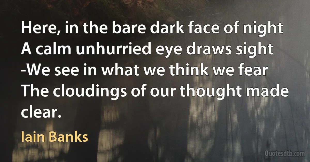 Here, in the bare dark face of night
A calm unhurried eye draws sight
-We see in what we think we fear
The cloudings of our thought made clear. (Iain Banks)