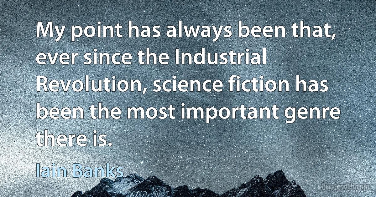 My point has always been that, ever since the Industrial Revolution, science fiction has been the most important genre there is. (Iain Banks)