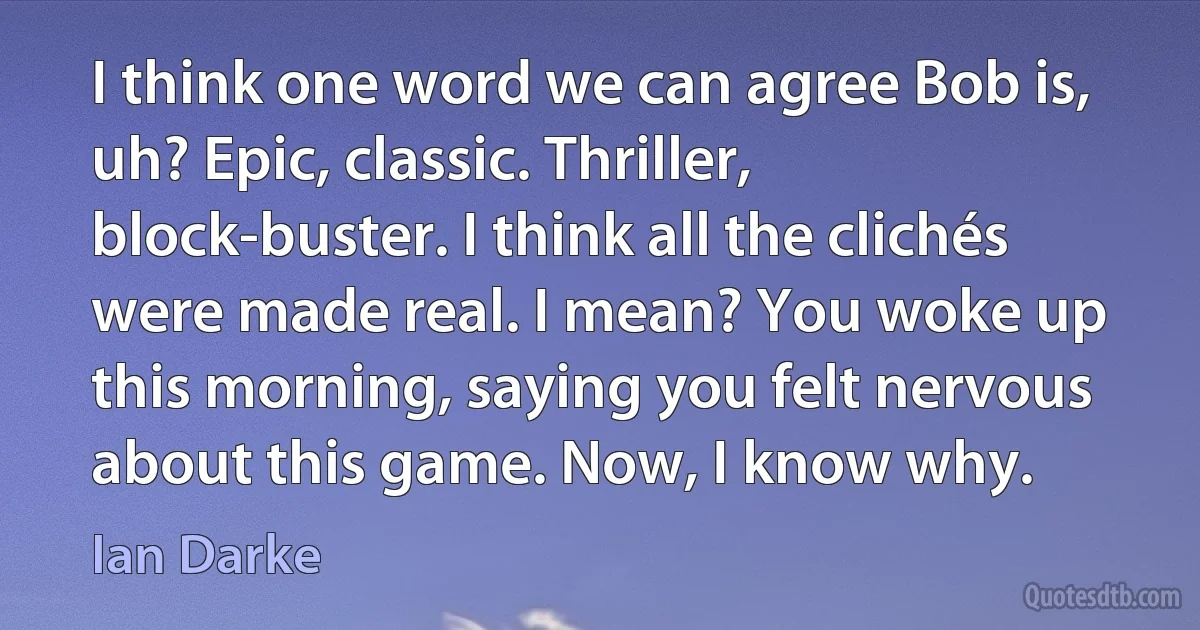 I think one word we can agree Bob is, uh? Epic, classic. Thriller, block-buster. I think all the clichés were made real. I mean? You woke up this morning, saying you felt nervous about this game. Now, I know why. (Ian Darke)