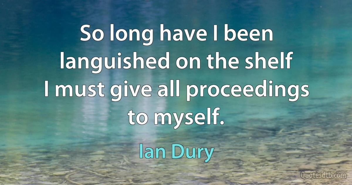 So long have I been languished on the shelf
I must give all proceedings to myself. (Ian Dury)