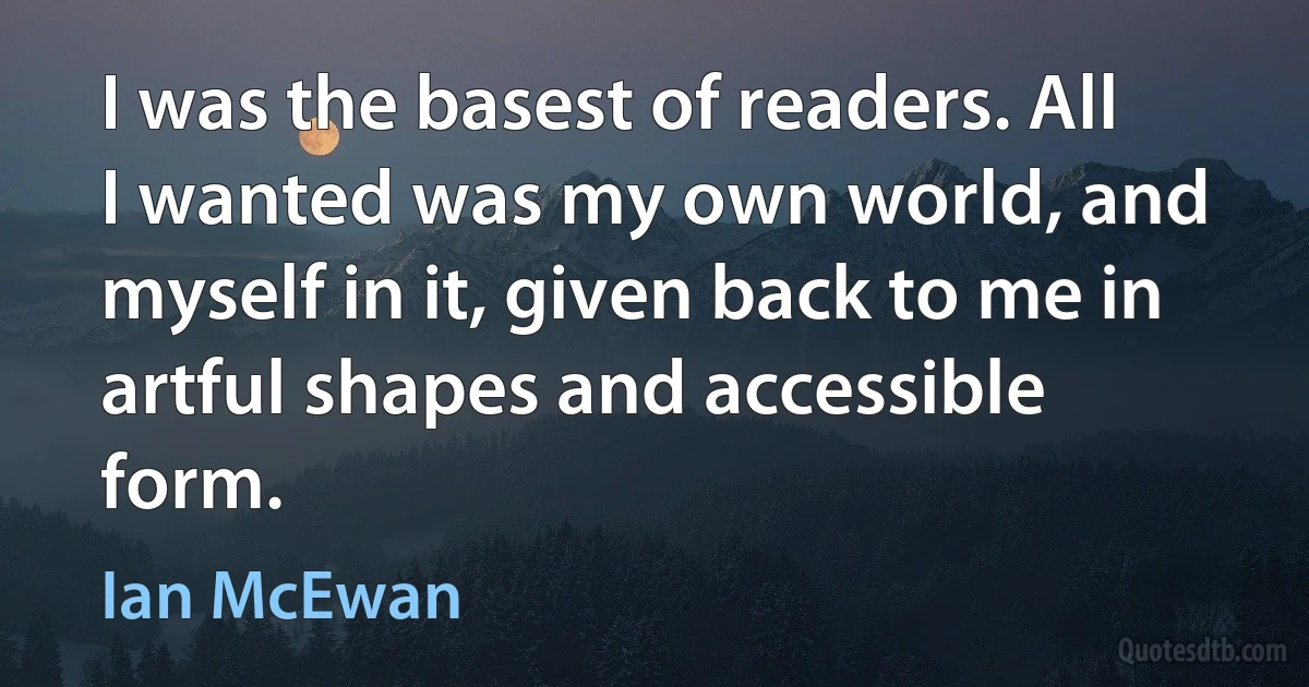 I was the basest of readers. All I wanted was my own world, and myself in it, given back to me in artful shapes and accessible form. (Ian McEwan)