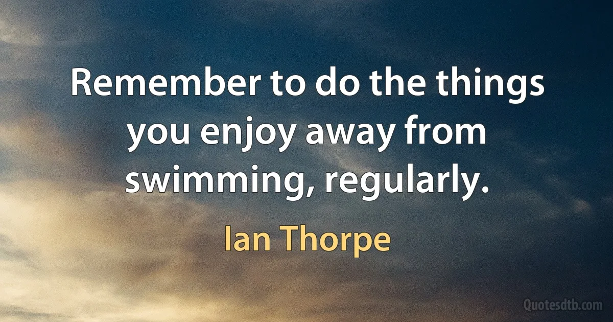 Remember to do the things you enjoy away from swimming, regularly. (Ian Thorpe)