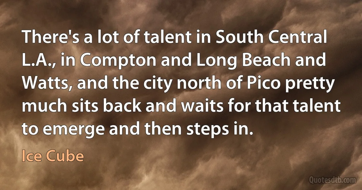 There's a lot of talent in South Central L.A., in Compton and Long Beach and Watts, and the city north of Pico pretty much sits back and waits for that talent to emerge and then steps in. (Ice Cube)