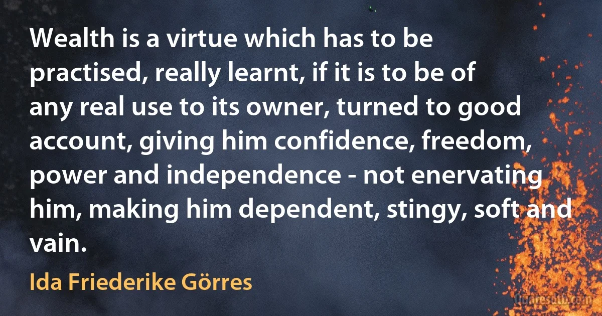 Wealth is a virtue which has to be practised, really learnt, if it is to be of any real use to its owner, turned to good account, giving him confidence, freedom, power and independence - not enervating him, making him dependent, stingy, soft and vain. (Ida Friederike Görres)