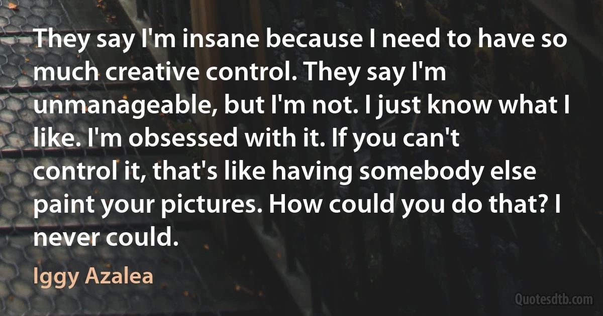 They say I'm insane because I need to have so much creative control. They say I'm unmanageable, but I'm not. I just know what I like. I'm obsessed with it. If you can't control it, that's like having somebody else paint your pictures. How could you do that? I never could. (Iggy Azalea)