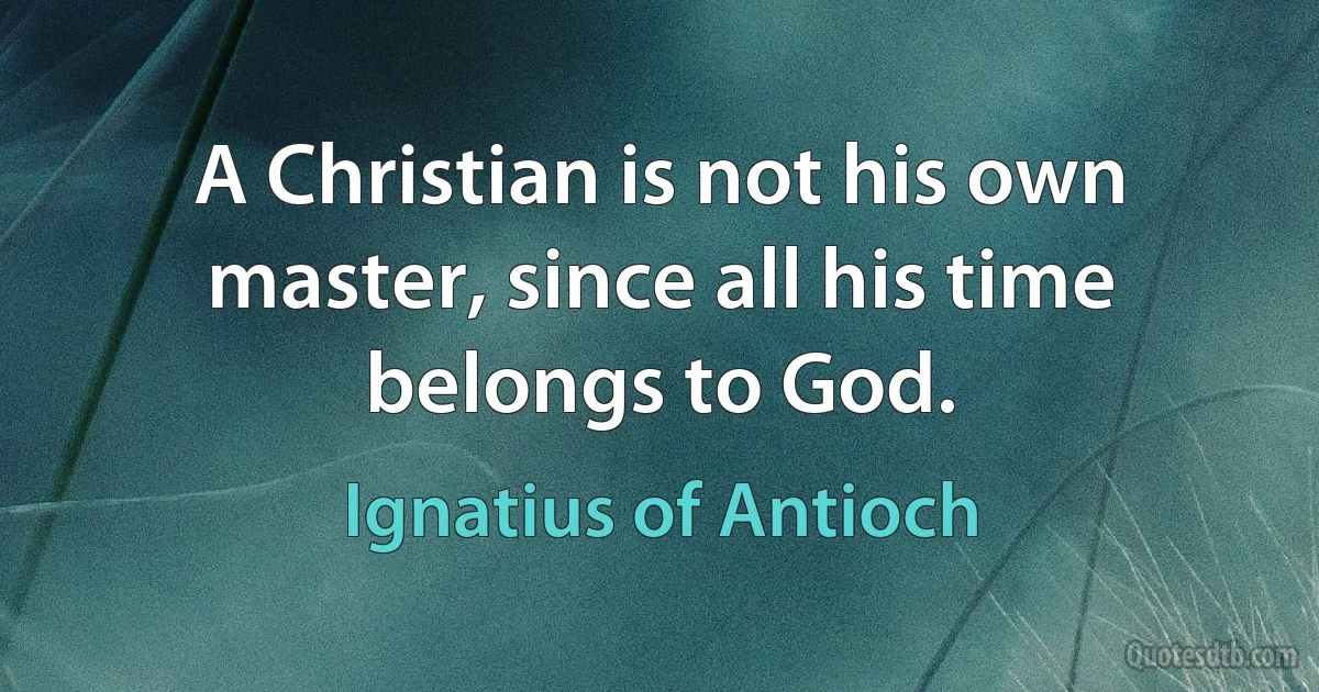 A Christian is not his own master, since all his time belongs to God. (Ignatius of Antioch)