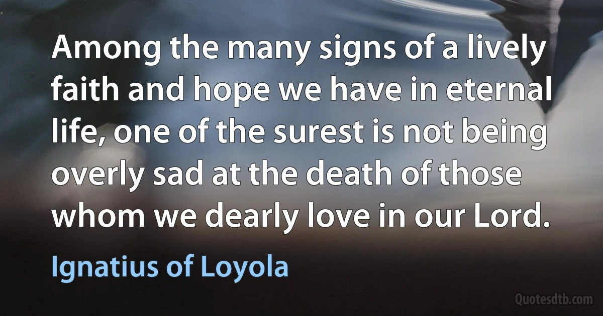 Among the many signs of a lively faith and hope we have in eternal life, one of the surest is not being overly sad at the death of those whom we dearly love in our Lord. (Ignatius of Loyola)