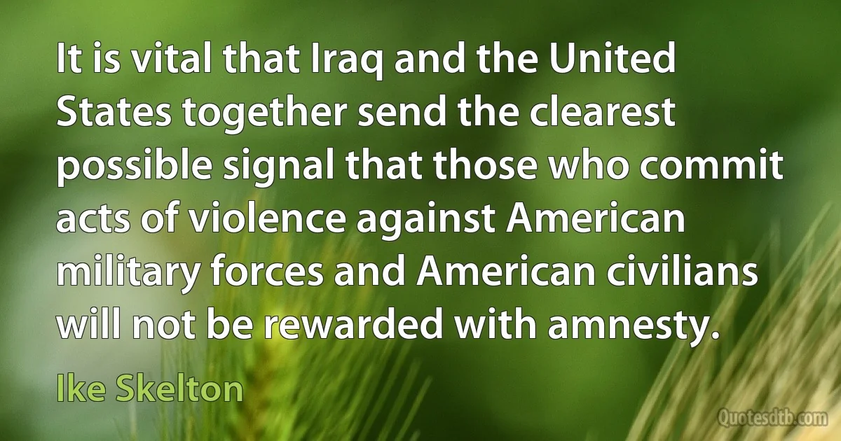 It is vital that Iraq and the United States together send the clearest possible signal that those who commit acts of violence against American military forces and American civilians will not be rewarded with amnesty. (Ike Skelton)