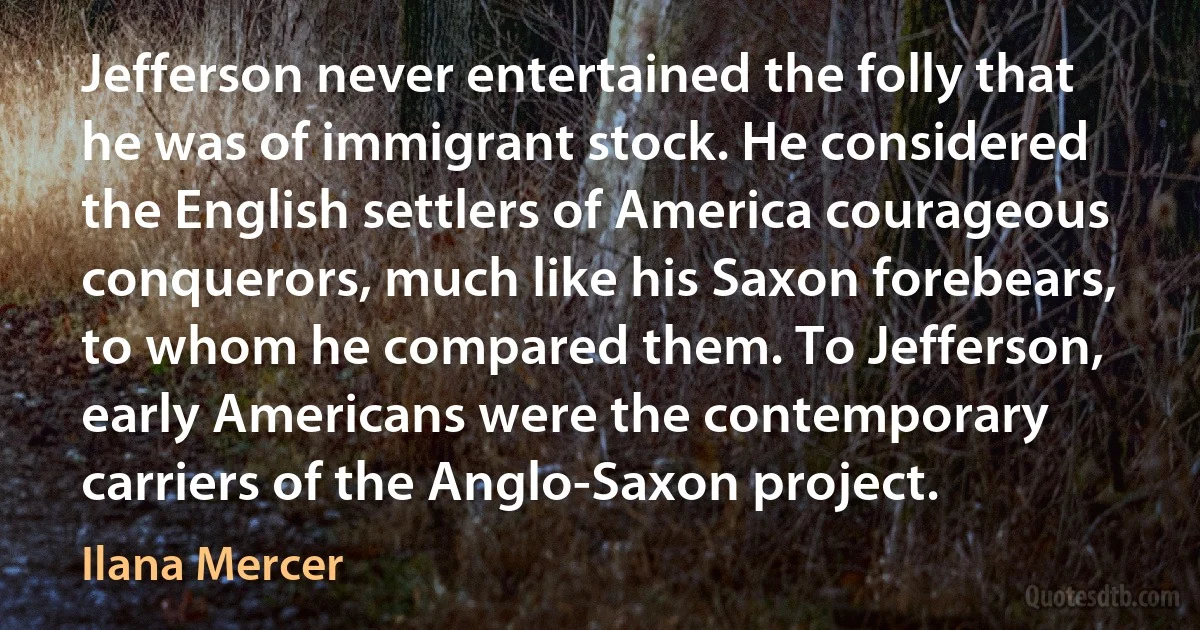 Jefferson never entertained the folly that he was of immigrant stock. He considered the English settlers of America courageous conquerors, much like his Saxon forebears, to whom he compared them. To Jefferson, early Americans were the contemporary carriers of the Anglo-Saxon project. (Ilana Mercer)