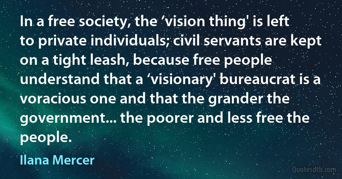 In a free society, the ‘vision thing' is left to private individuals; civil servants are kept on a tight leash, because free people understand that a ‘visionary' bureaucrat is a voracious one and that the grander the government... the poorer and less free the people. (Ilana Mercer)