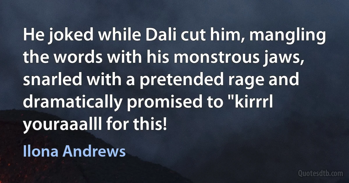 He joked while Dali cut him, mangling the words with his monstrous jaws, snarled with a pretended rage and dramatically promised to "kirrrl youraaalll for this! (Ilona Andrews)