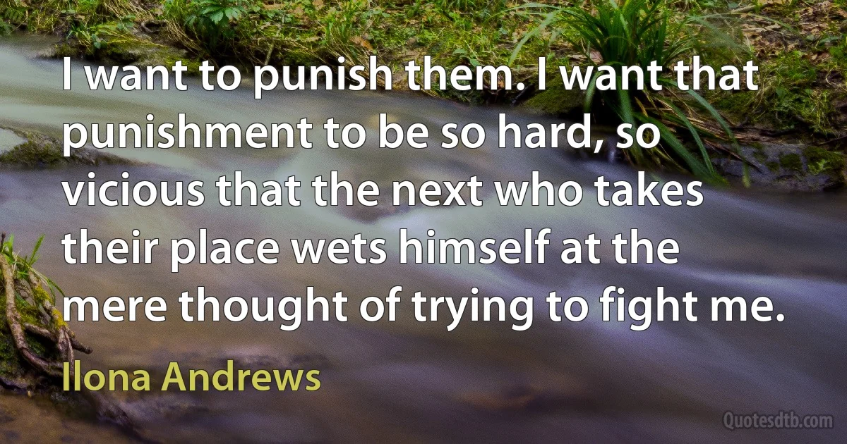 I want to punish them. I want that punishment to be so hard, so vicious that the next who takes their place wets himself at the mere thought of trying to fight me. (Ilona Andrews)