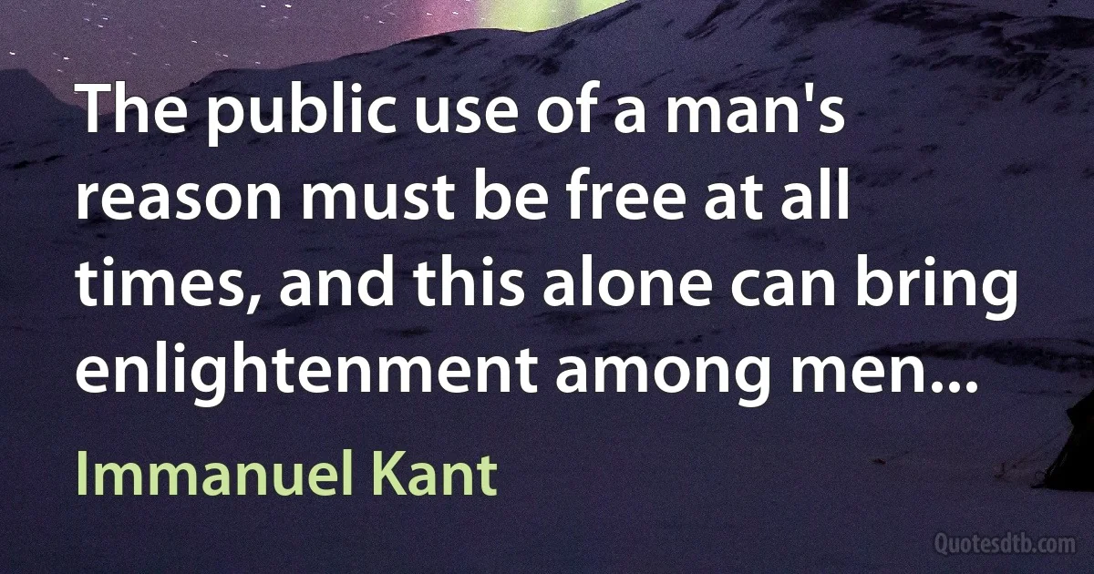 The public use of a man's reason must be free at all times, and this alone can bring enlightenment among men... (Immanuel Kant)