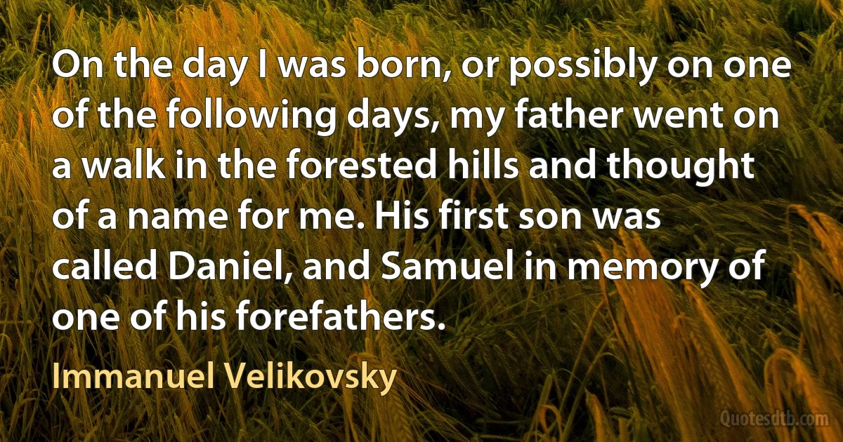 On the day I was born, or possibly on one of the following days, my father went on a walk in the forested hills and thought of a name for me. His first son was called Daniel, and Samuel in memory of one of his forefathers. (Immanuel Velikovsky)