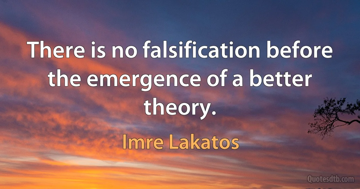 There is no falsification before the emergence of a better theory. (Imre Lakatos)