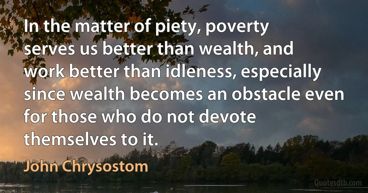 In the matter of piety, poverty serves us better than wealth, and work better than idleness, especially since wealth becomes an obstacle even for those who do not devote themselves to it. (John Chrysostom)