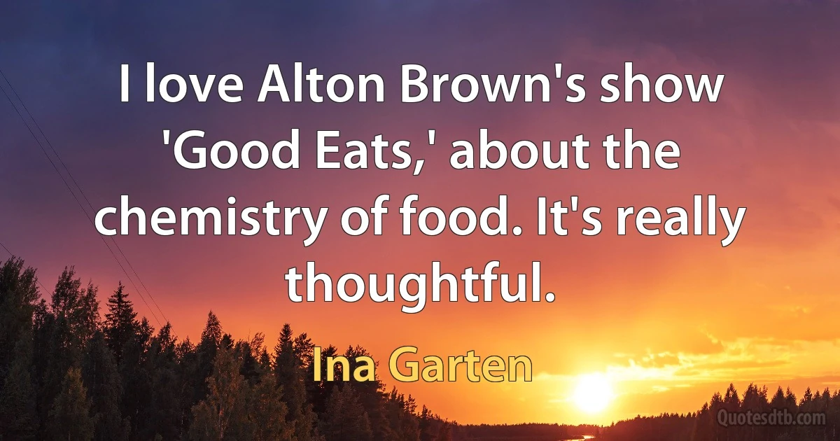 I love Alton Brown's show 'Good Eats,' about the chemistry of food. It's really thoughtful. (Ina Garten)