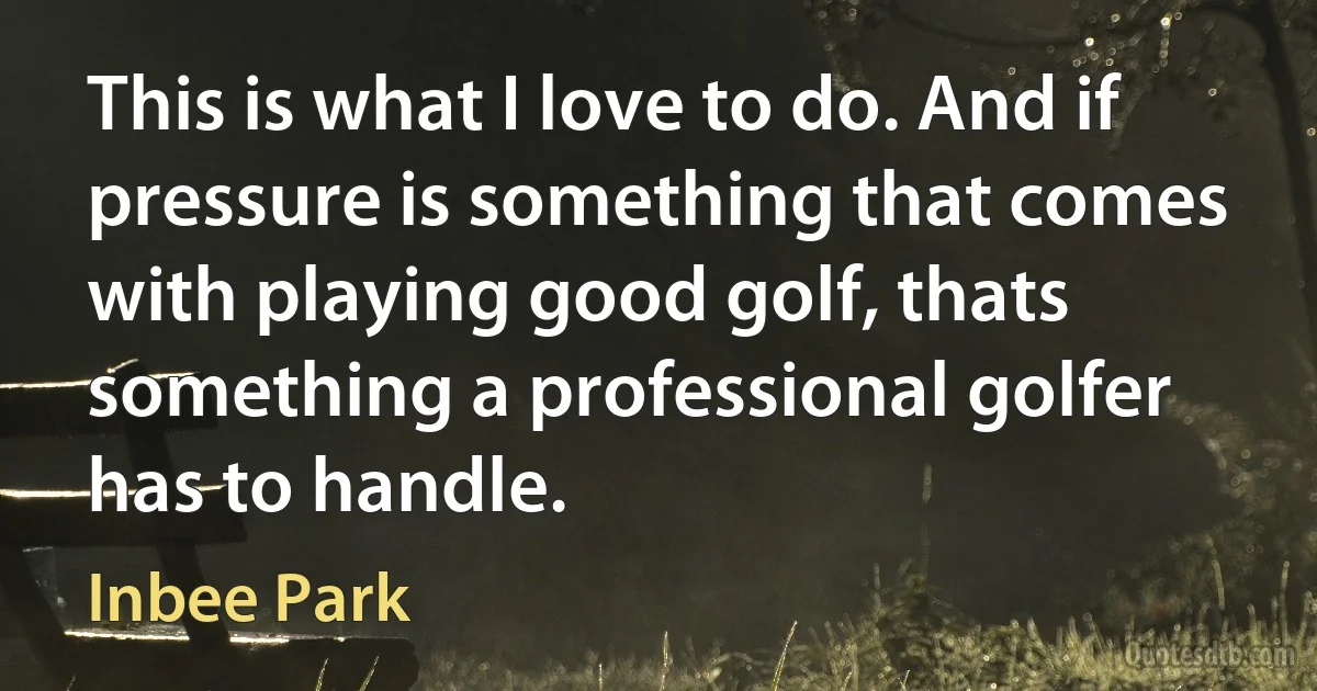 This is what I love to do. And if pressure is something that comes with playing good golf, thats something a professional golfer has to handle. (Inbee Park)