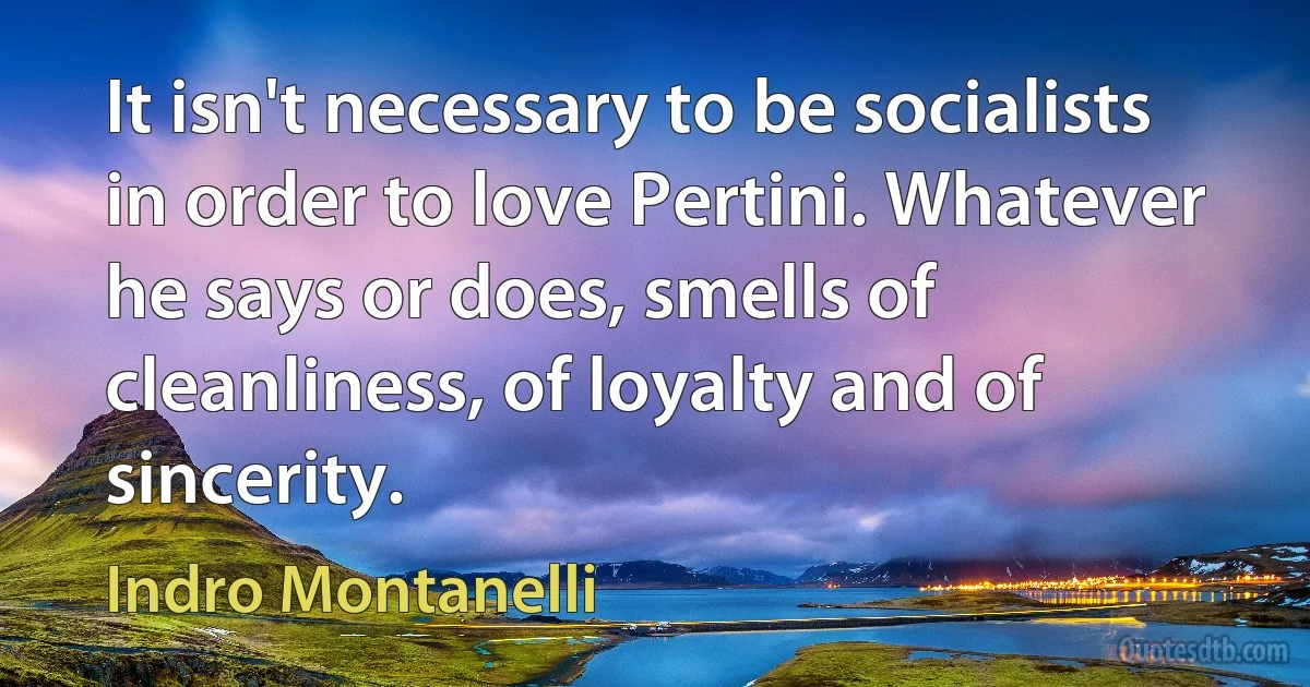 It isn't necessary to be socialists in order to love Pertini. Whatever he says or does, smells of cleanliness, of loyalty and of sincerity. (Indro Montanelli)