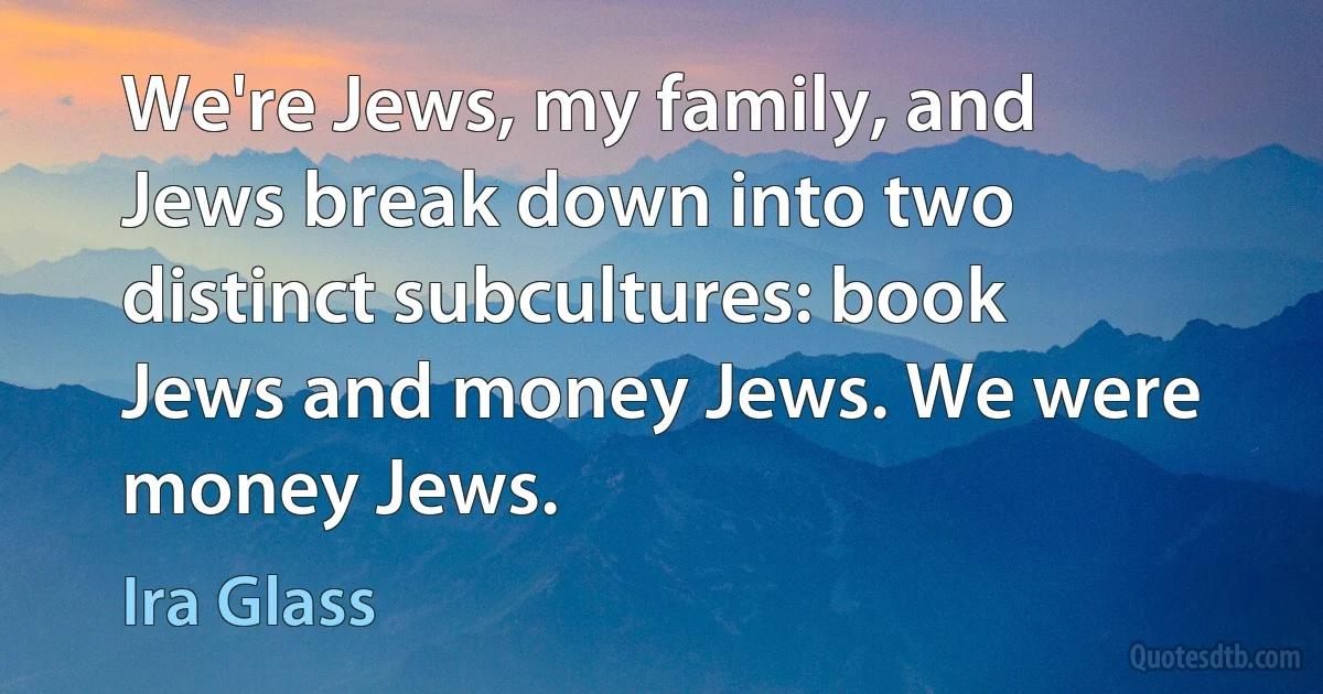 We're Jews, my family, and Jews break down into two distinct subcultures: book Jews and money Jews. We were money Jews. (Ira Glass)