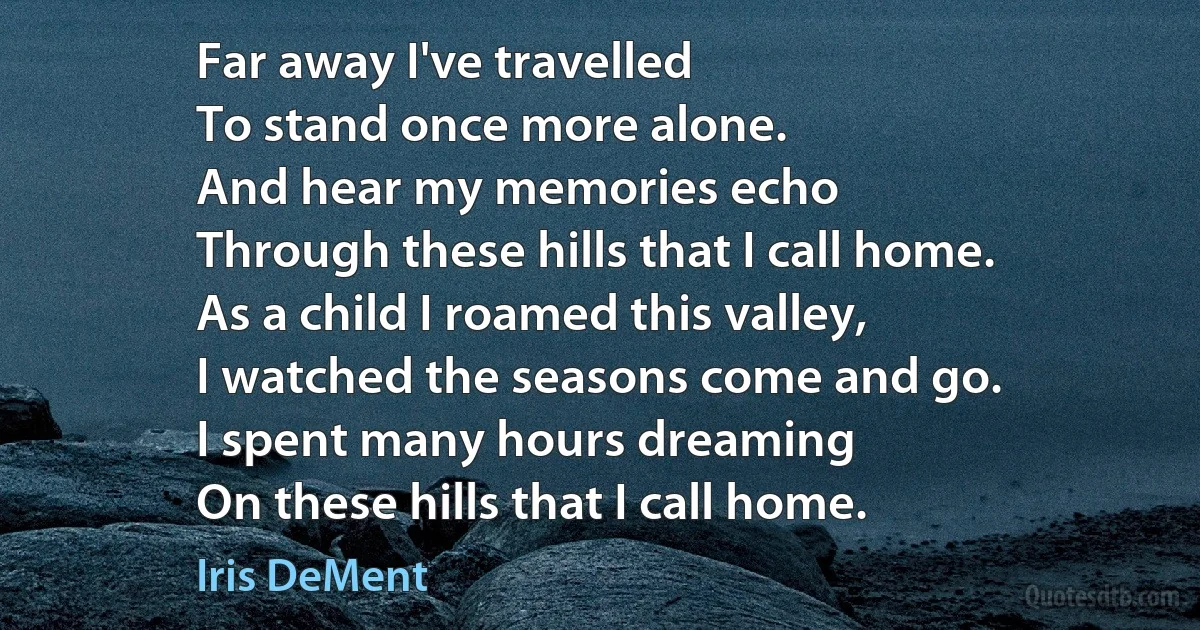 Far away I've travelled
To stand once more alone.
And hear my memories echo
Through these hills that I call home.
As a child I roamed this valley,
I watched the seasons come and go.
I spent many hours dreaming
On these hills that I call home. (Iris DeMent)