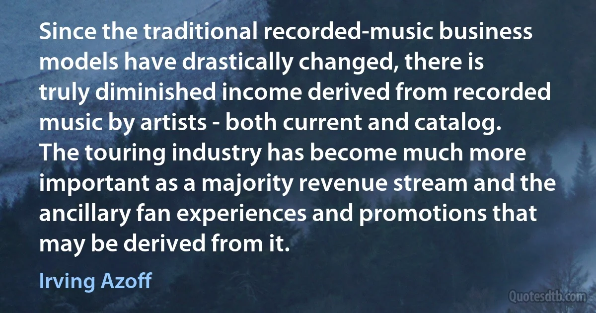 Since the traditional recorded-music business models have drastically changed, there is truly diminished income derived from recorded music by artists - both current and catalog. The touring industry has become much more important as a majority revenue stream and the ancillary fan experiences and promotions that may be derived from it. (Irving Azoff)