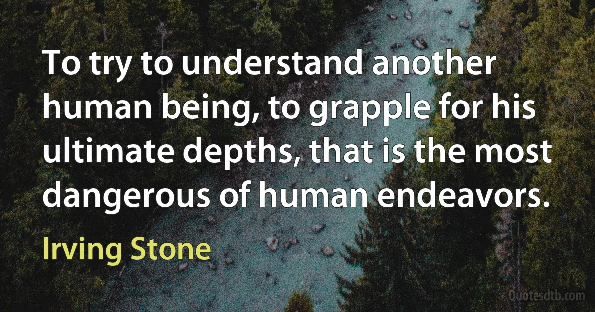 To try to understand another human being, to grapple for his ultimate depths, that is the most dangerous of human endeavors. (Irving Stone)