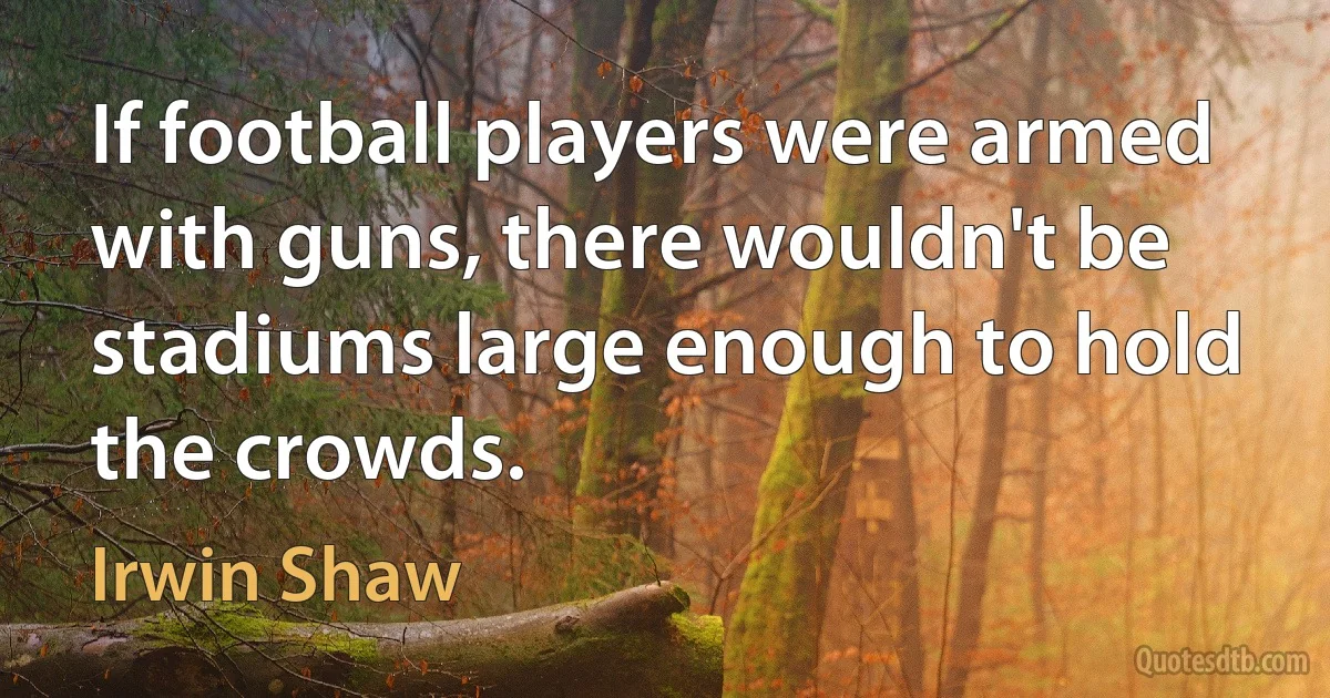 If football players were armed with guns, there wouldn't be stadiums large enough to hold the crowds. (Irwin Shaw)