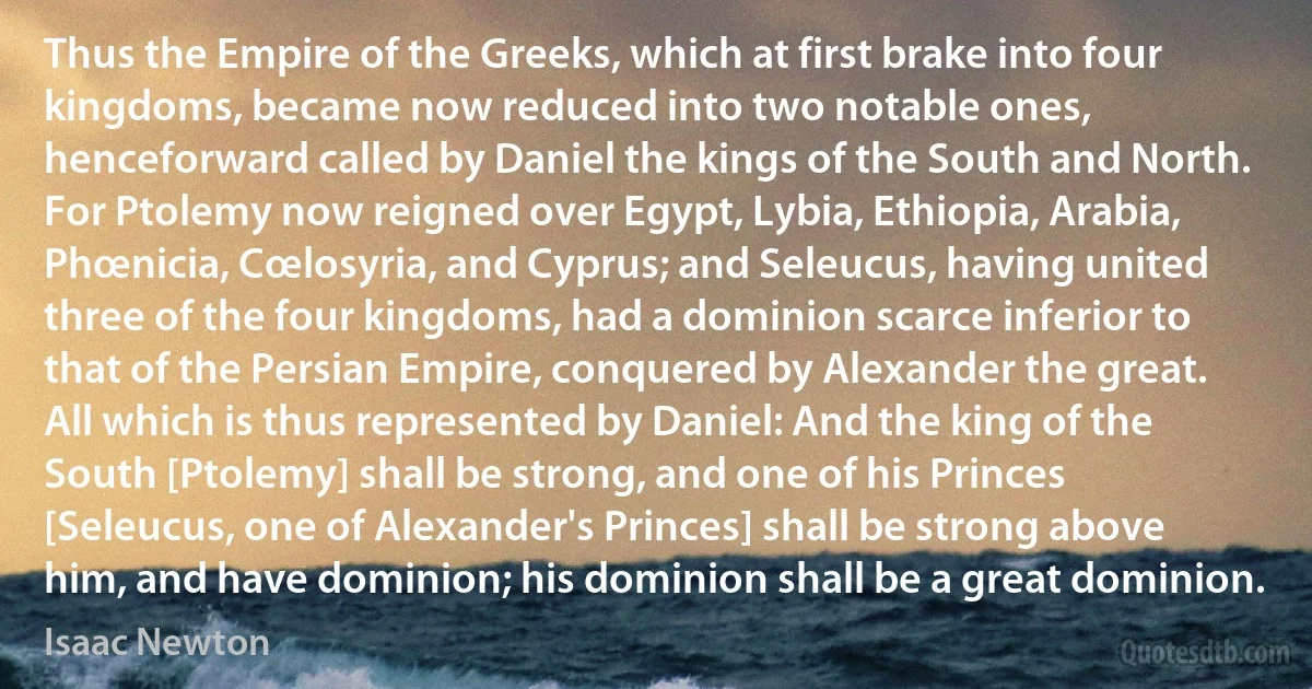 Thus the Empire of the Greeks, which at first brake into four kingdoms, became now reduced into two notable ones, henceforward called by Daniel the kings of the South and North. For Ptolemy now reigned over Egypt, Lybia, Ethiopia, Arabia, Phœnicia, Cœlosyria, and Cyprus; and Seleucus, having united three of the four kingdoms, had a dominion scarce inferior to that of the Persian Empire, conquered by Alexander the great. All which is thus represented by Daniel: And the king of the South [Ptolemy] shall be strong, and one of his Princes [Seleucus, one of Alexander's Princes] shall be strong above him, and have dominion; his dominion shall be a great dominion. (Isaac Newton)