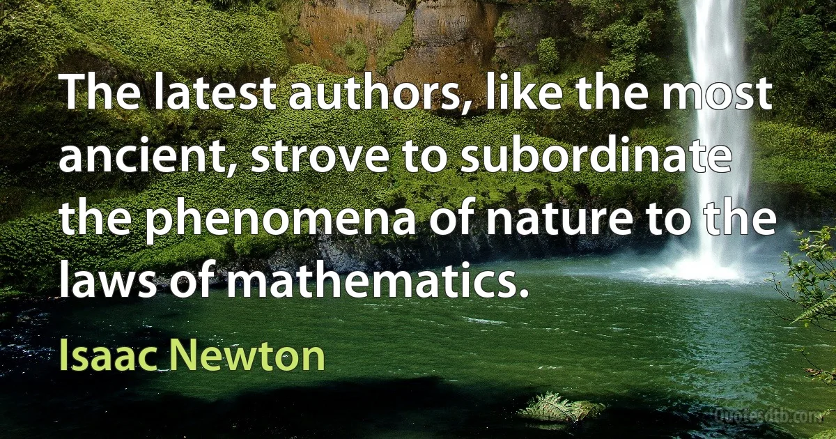 The latest authors, like the most ancient, strove to subordinate the phenomena of nature to the laws of mathematics. (Isaac Newton)