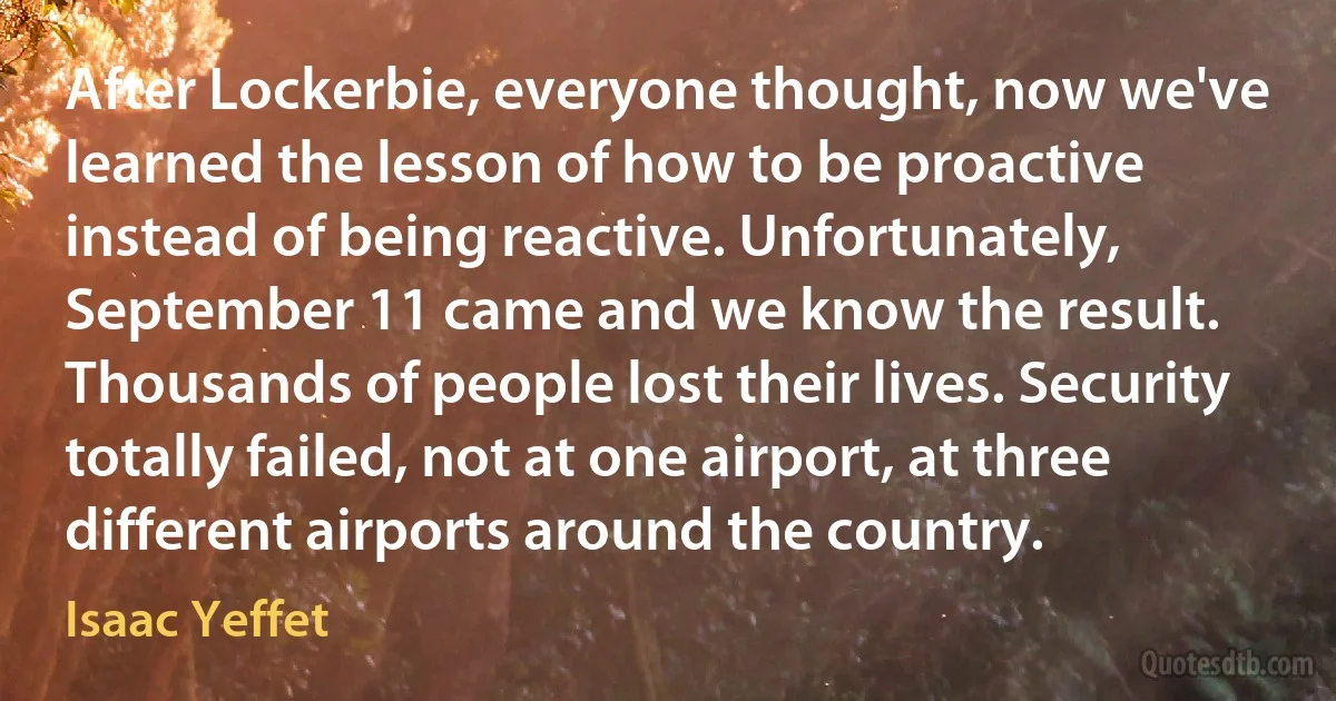 After Lockerbie, everyone thought, now we've learned the lesson of how to be proactive instead of being reactive. Unfortunately, September 11 came and we know the result. Thousands of people lost their lives. Security totally failed, not at one airport, at three different airports around the country. (Isaac Yeffet)