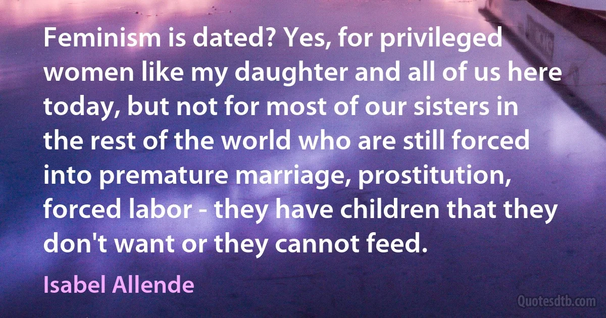 Feminism is dated? Yes, for privileged women like my daughter and all of us here today, but not for most of our sisters in the rest of the world who are still forced into premature marriage, prostitution, forced labor - they have children that they don't want or they cannot feed. (Isabel Allende)