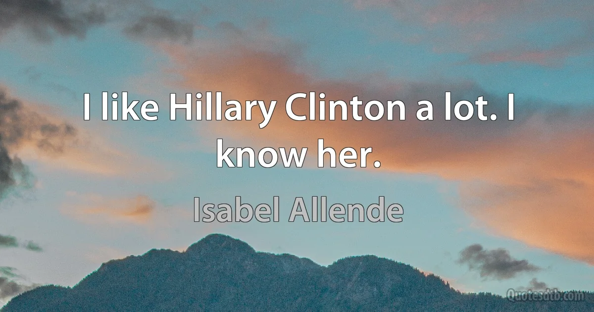 I like Hillary Clinton a lot. I know her. (Isabel Allende)