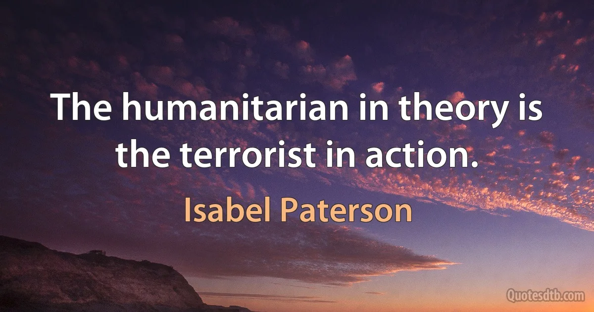 The humanitarian in theory is the terrorist in action. (Isabel Paterson)