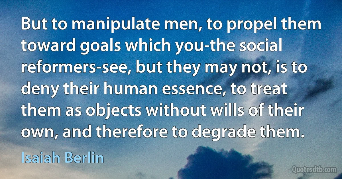 But to manipulate men, to propel them toward goals which you-the social reformers-see, but they may not, is to deny their human essence, to treat them as objects without wills of their own, and therefore to degrade them. (Isaiah Berlin)