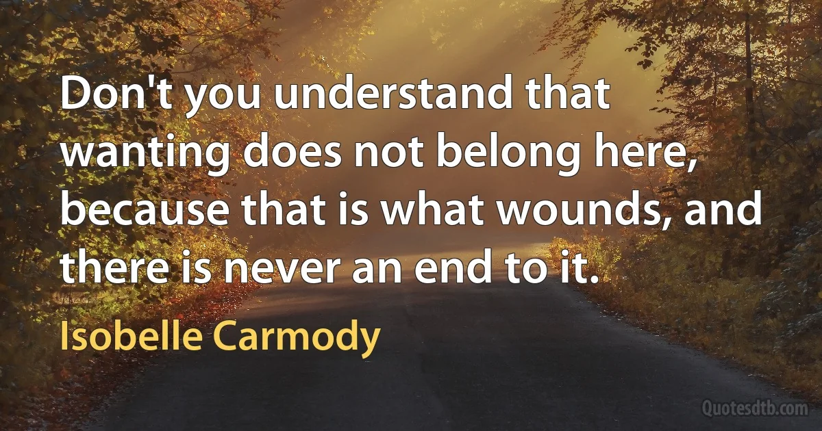 Don't you understand that wanting does not belong here, because that is what wounds, and there is never an end to it. (Isobelle Carmody)