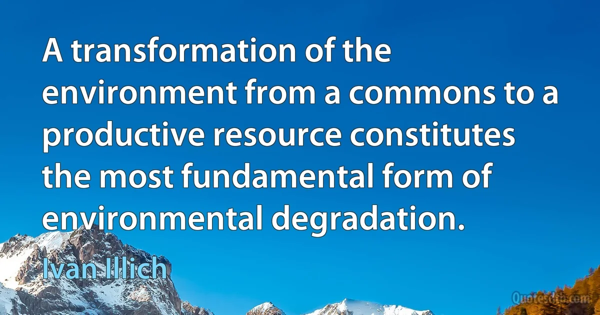 A transformation of the environment from a commons to a productive resource constitutes the most fundamental form of environmental degradation. (Ivan Illich)