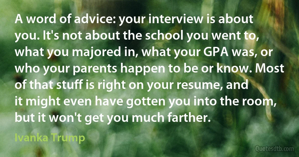 A word of advice: your interview is about you. It's not about the school you went to, what you majored in, what your GPA was, or who your parents happen to be or know. Most of that stuff is right on your resume, and it might even have gotten you into the room, but it won't get you much farther. (Ivanka Trump)