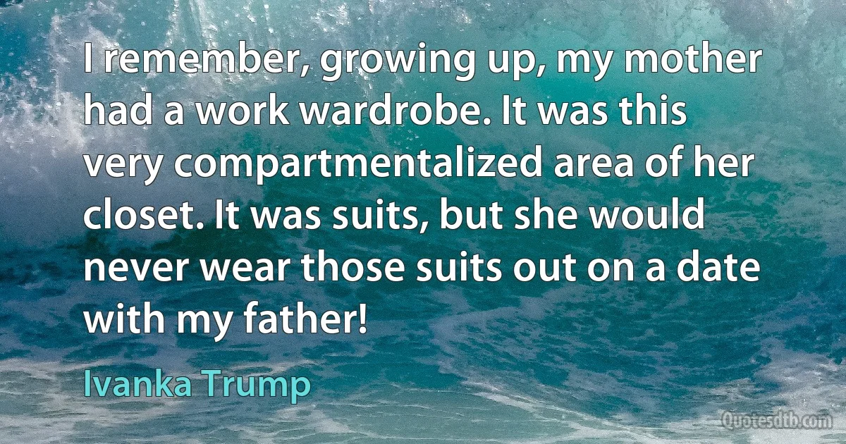 I remember, growing up, my mother had a work wardrobe. It was this very compartmentalized area of her closet. It was suits, but she would never wear those suits out on a date with my father! (Ivanka Trump)