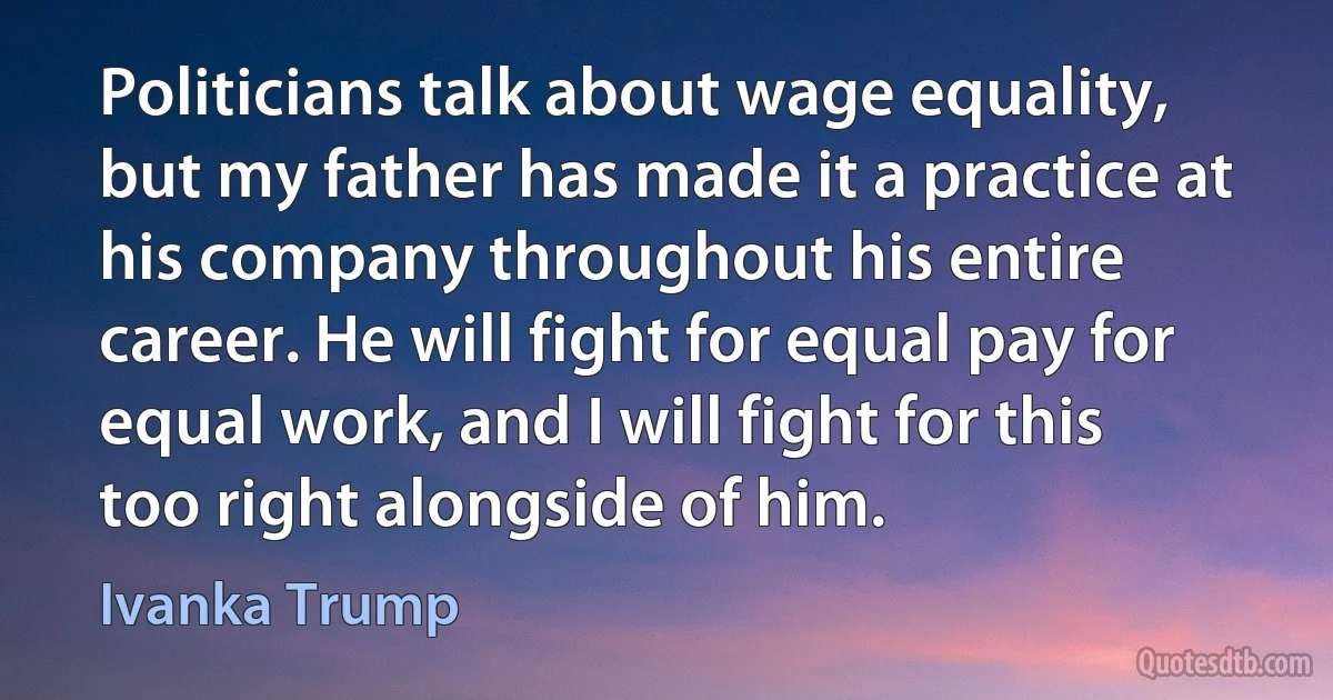 Politicians talk about wage equality, but my father has made it a practice at his company throughout his entire career. He will fight for equal pay for equal work, and I will fight for this too right alongside of him. (Ivanka Trump)