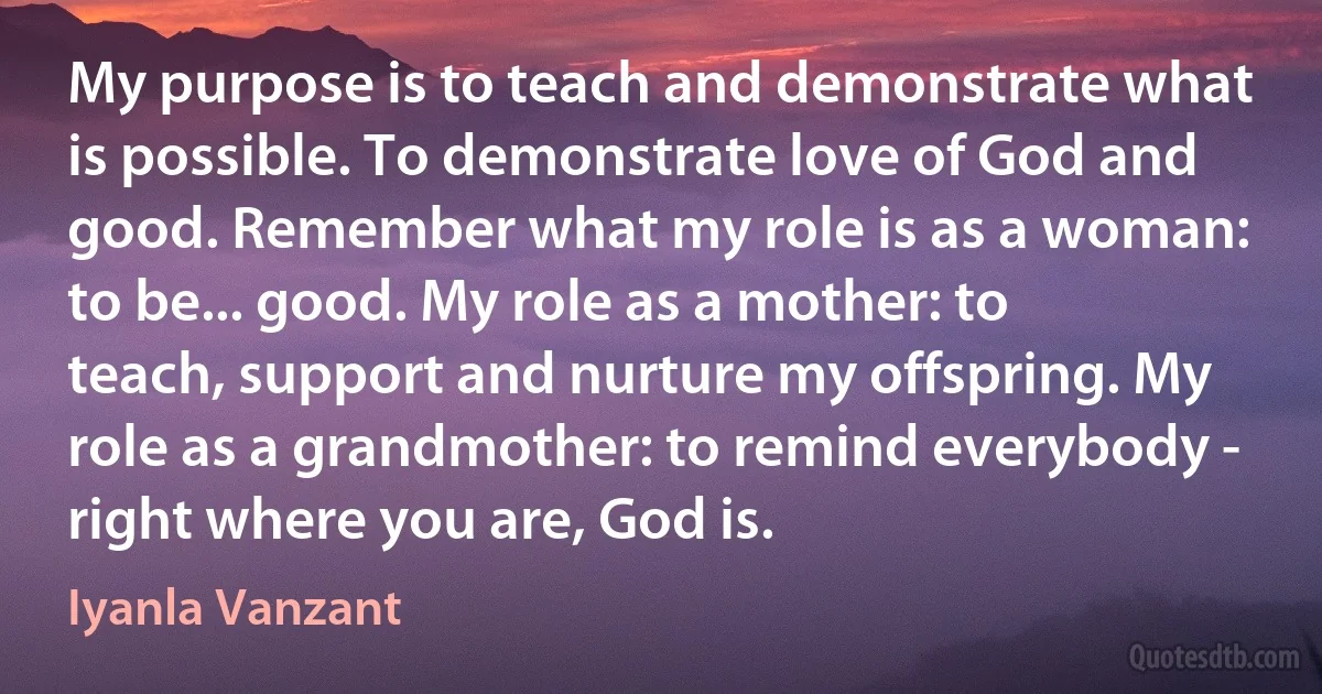 My purpose is to teach and demonstrate what is possible. To demonstrate love of God and good. Remember what my role is as a woman: to be... good. My role as a mother: to teach, support and nurture my offspring. My role as a grandmother: to remind everybody - right where you are, God is. (Iyanla Vanzant)