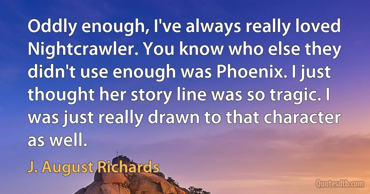 Oddly enough, I've always really loved Nightcrawler. You know who else they didn't use enough was Phoenix. I just thought her story line was so tragic. I was just really drawn to that character as well. (J. August Richards)