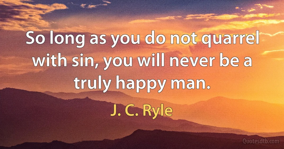 So long as you do not quarrel with sin, you will never be a truly happy man. (J. C. Ryle)