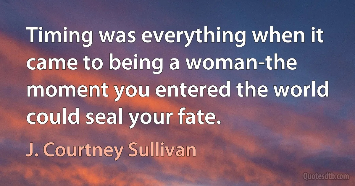 Timing was everything when it came to being a woman-the moment you entered the world could seal your fate. (J. Courtney Sullivan)