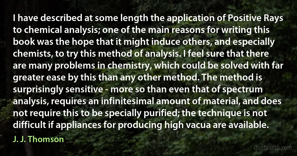 I have described at some length the application of Positive Rays to chemical analysis; one of the main reasons for writing this book was the hope that it might induce others, and especially chemists, to try this method of analysis. I feel sure that there are many problems in chemistry, which could be solved with far greater ease by this than any other method. The method is surprisingly sensitive - more so than even that of spectrum analysis, requires an infinitesimal amount of material, and does not require this to be specially purified; the technique is not difficult if appliances for producing high vacua are available. (J. J. Thomson)