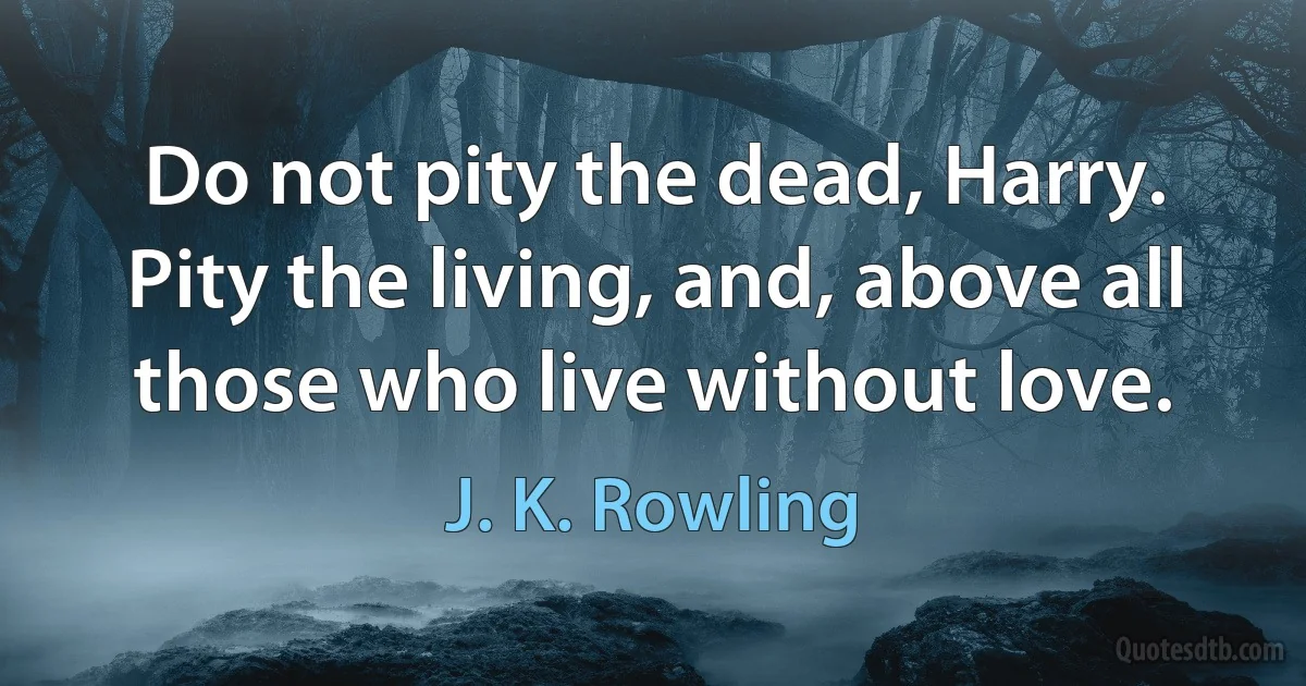 Do not pity the dead, Harry. Pity the living, and, above all those who live without love. (J. K. Rowling)