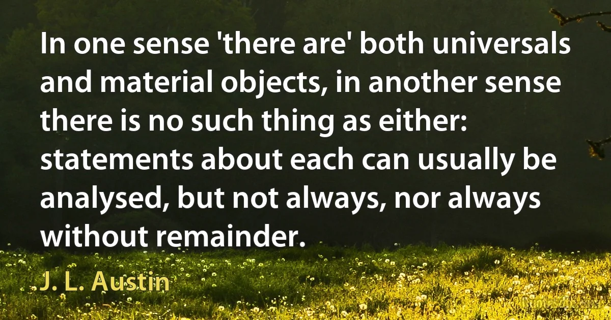 In one sense 'there are' both universals and material objects, in another sense there is no such thing as either: statements about each can usually be analysed, but not always, nor always without remainder. (J. L. Austin)