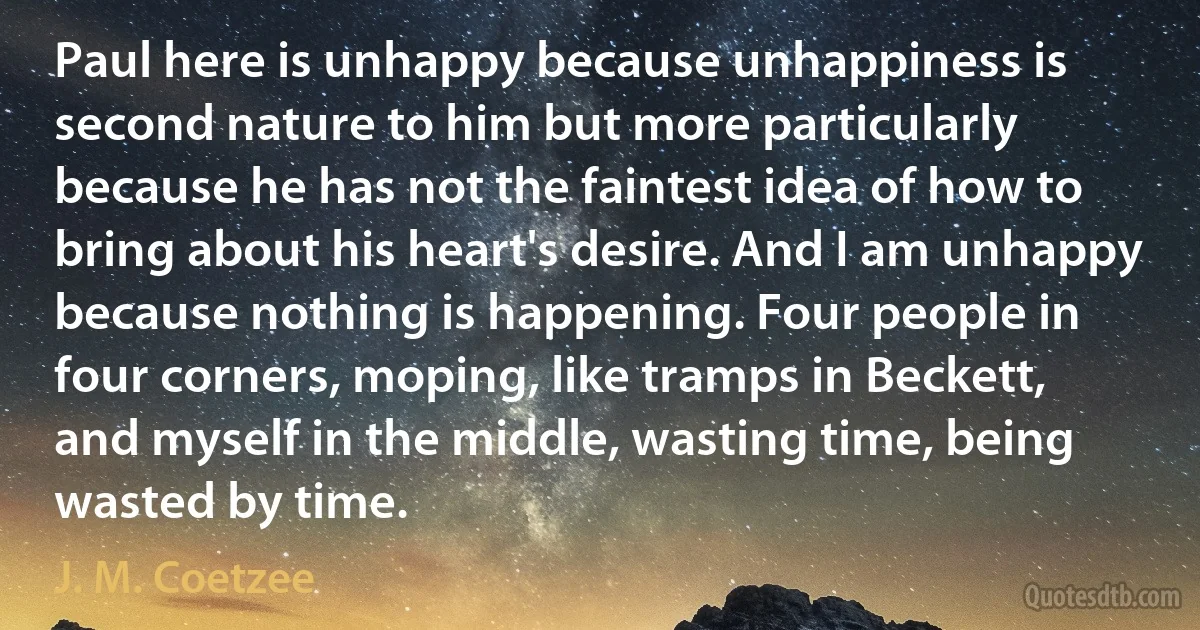 Paul here is unhappy because unhappiness is second nature to him but more particularly because he has not the faintest idea of how to bring about his heart's desire. And I am unhappy because nothing is happening. Four people in four corners, moping, like tramps in Beckett, and myself in the middle, wasting time, being wasted by time. (J. M. Coetzee)