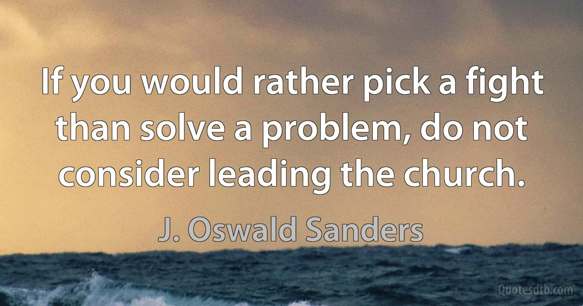 If you would rather pick a fight than solve a problem, do not consider leading the church. (J. Oswald Sanders)