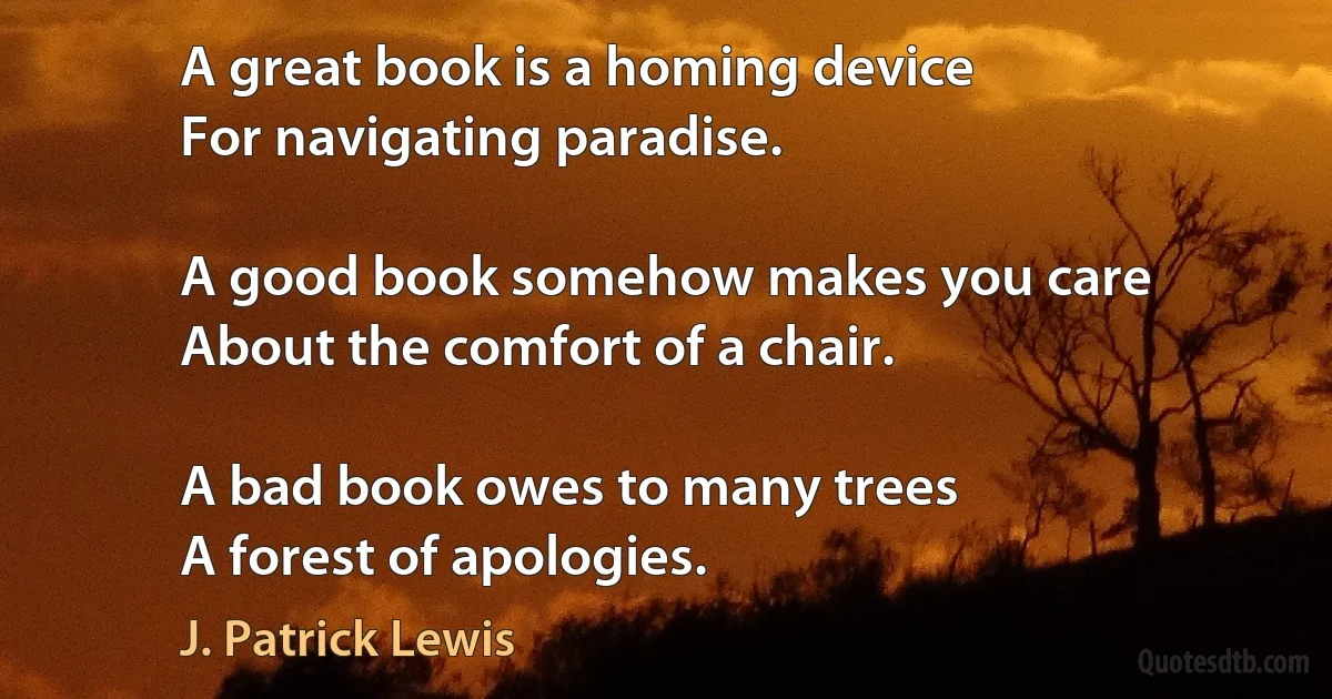 A great book is a homing device
For navigating paradise.

A good book somehow makes you care
About the comfort of a chair.

A bad book owes to many trees
A forest of apologies. (J. Patrick Lewis)